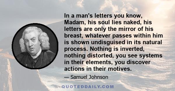 In a man's letters you know, Madam, his soul lies naked, his letters are only the mirror of his breast, whatever passes within him is shown undisguised in its natural process. Nothing is inverted, nothing distorted, you 