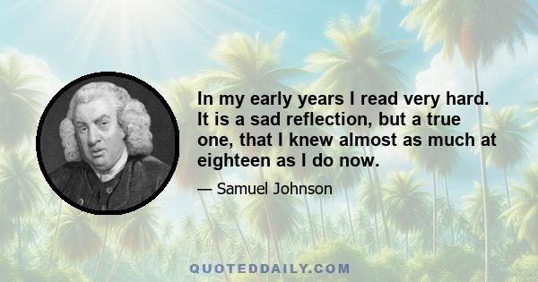 In my early years I read very hard. It is a sad reflection, but a true one, that I knew almost as much at eighteen as I do now.