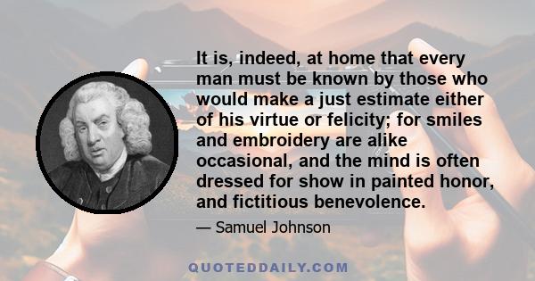 It is, indeed, at home that every man must be known by those who would make a just estimate either of his virtue or felicity; for smiles and embroidery are alike occasional, and the mind is often dressed for show in