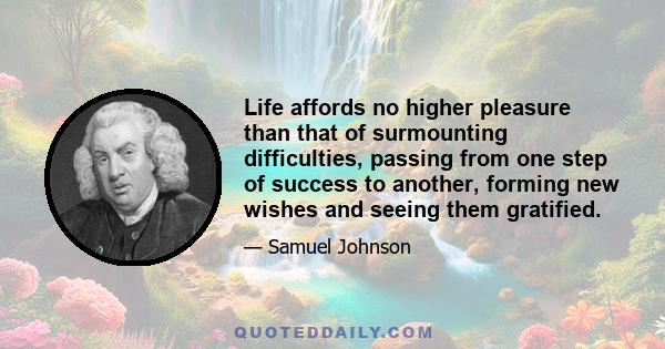 Life affords no higher pleasure than that of surmounting difficulties, passing from one step of success to another, forming new wishes and seeing them gratified.