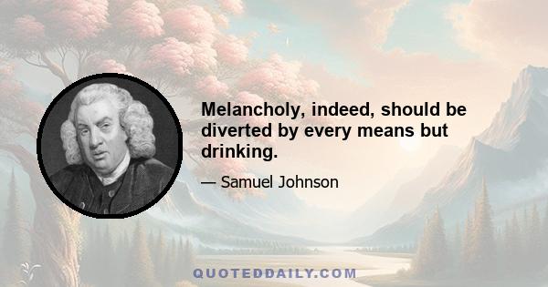 Melancholy, indeed, should be diverted by every means but drinking.