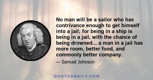 No man will be a sailor who has contrivance enough to get himself into a jail; for being in a ship is being in a jail, with the chance of being drowned... a man in a jail has more room, better food, and commonly better