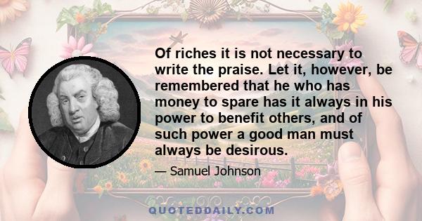 Of riches it is not necessary to write the praise. Let it, however, be remembered that he who has money to spare has it always in his power to benefit others, and of such power a good man must always be desirous.