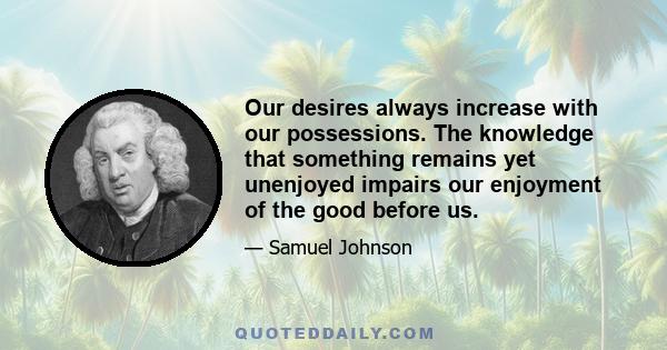 Our desires always increase with our possessions. The knowledge that something remains yet unenjoyed impairs our enjoyment of the good before us.