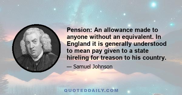 Pension: An allowance made to anyone without an equivalent. In England it is generally understood to mean pay given to a state hireling for treason to his country.