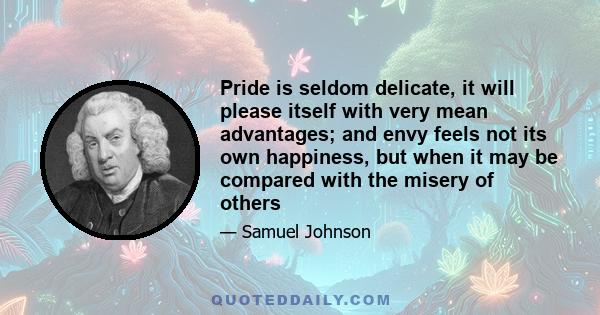 Pride is seldom delicate, it will please itself with very mean advantages; and envy feels not its own happiness, but when it may be compared with the misery of others