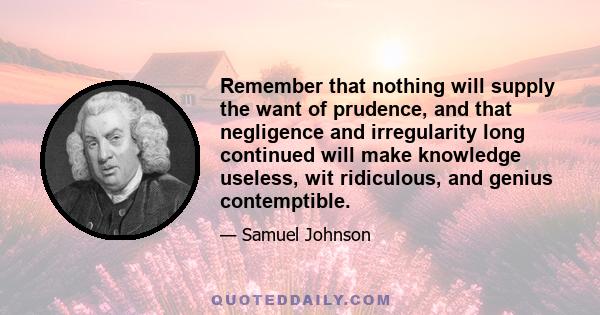 Remember that nothing will supply the want of prudence, and that negligence and irregularity long continued will make knowledge useless, wit ridiculous, and genius contemptible.