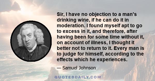 Sir, I have no objection to a man's drinking wine, if he can do it in moderation. I found myself apt to go to excess in it, and therefore, after having been for some time without it, on account of illness, I thought it