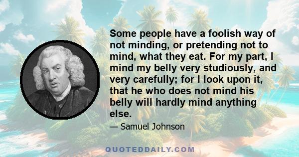 Some people have a foolish way of not minding, or pretending not to mind, what they eat. For my part, I mind my belly very studiously, and very carefully; for I look upon it, that he who does not mind his belly will