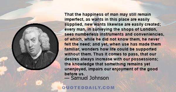 That the happiness of man may still remain imperfect, as wants in this place are easily supplied, new wants likewise are easily created; every man, in surveying the shops of London, sees numberless instruments and