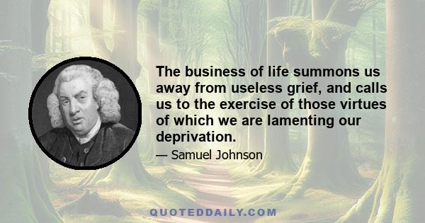 The business of life summons us away from useless grief, and calls us to the exercise of those virtues of which we are lamenting our deprivation.