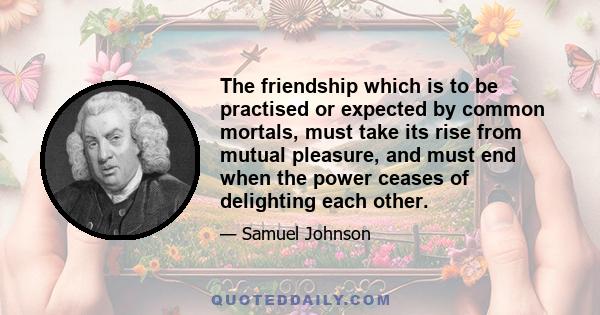 The friendship which is to be practised or expected by common mortals, must take its rise from mutual pleasure, and must end when the power ceases of delighting each other.