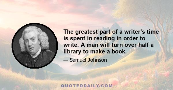 The greatest part of a writer's time is spent in reading in order to write. A man will turn over half a library to make a book.