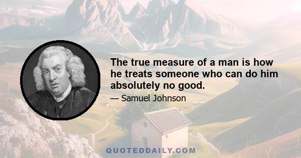 The true measure of a man is how he treats someone who can do him absolutely no good.