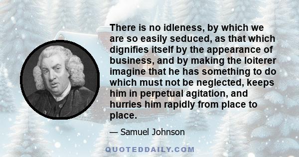 There is no idleness, by which we are so easily seduced, as that which dignifies itself by the appearance of business, and by making the loiterer imagine that he has something to do which must not be neglected, keeps