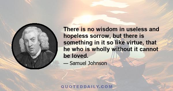 There is no wisdom in useless and hopeless sorrow, but there is something in it so like virtue, that he who is wholly without it cannot be loved.