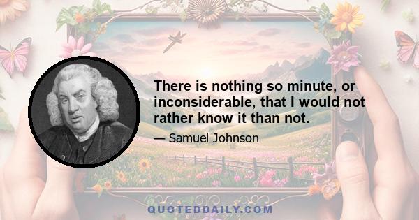 There is nothing so minute, or inconsiderable, that I would not rather know it than not.