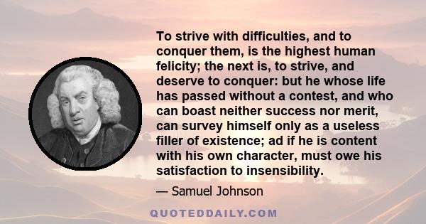 To strive with difficulties, and to conquer them, is the highest human felicity; the next is, to strive, and deserve to conquer: but he whose life has passed without a contest, and who can boast neither success nor