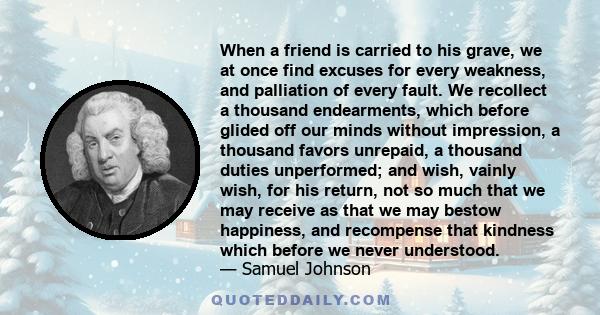 When a friend is carried to his grave, we at once find excuses for every weakness, and palliation of every fault. We recollect a thousand endearments, which before glided off our minds without impression, a thousand