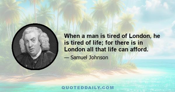 When a man is tired of London, he is tired of life; for there is in London all that life can afford.