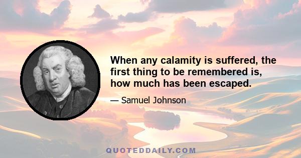 When any calamity is suffered, the first thing to be remembered is, how much has been escaped.