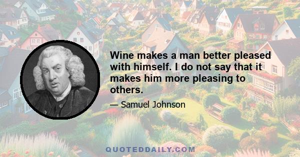 Wine makes a man better pleased with himself. I do not say that it makes him more pleasing to others.