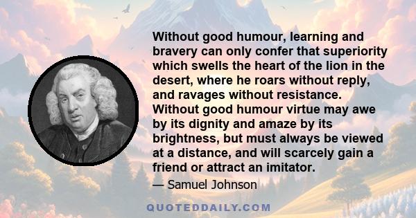 Without good humour, learning and bravery can only confer that superiority which swells the heart of the lion in the desert, where he roars without reply, and ravages without resistance. Without good humour virtue may