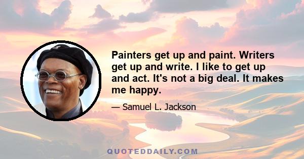 Painters get up and paint. Writers get up and write. I like to get up and act. It's not a big deal. It makes me happy.