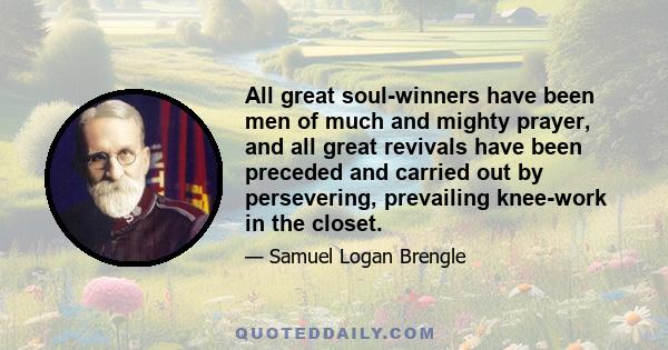 All great soul-winners have been men of much and mighty prayer, and all great revivals have been preceded and carried out by persevering, prevailing knee-work in the closet.
