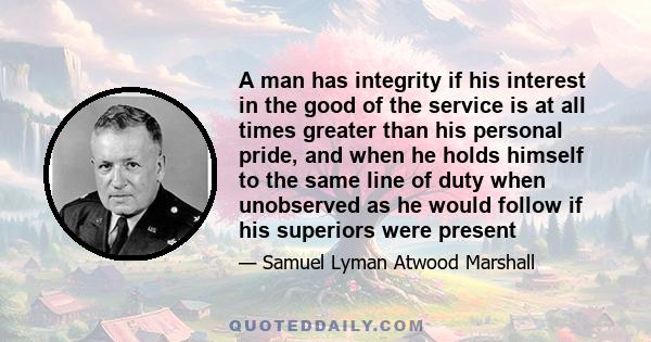 A man has integrity if his interest in the good of the service is at all times greater than his personal pride, and when he holds himself to the same line of duty when unobserved as he would follow if his superiors were 