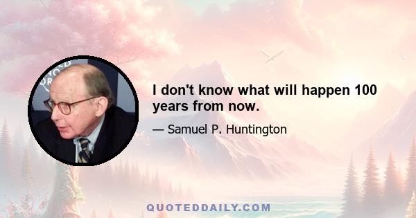 I don't know what will happen 100 years from now.