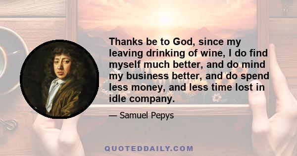 Thanks be to God, since my leaving drinking of wine, I do find myself much better, and do mind my business better, and do spend less money, and less time lost in idle company.