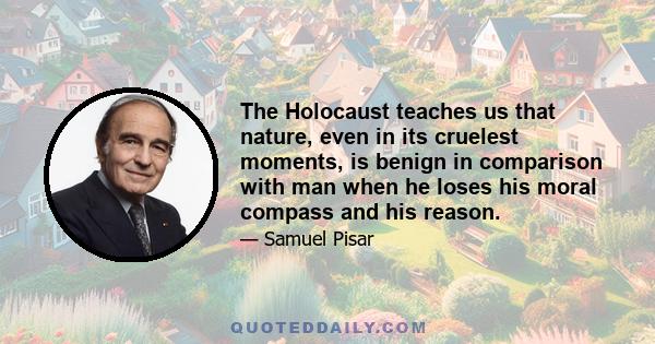 The Holocaust teaches us that nature, even in its cruelest moments, is benign in comparison with man when he loses his moral compass and his reason.