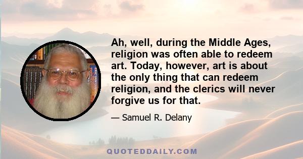 Ah, well, during the Middle Ages, religion was often able to redeem art. Today, however, art is about the only thing that can redeem religion, and the clerics will never forgive us for that.