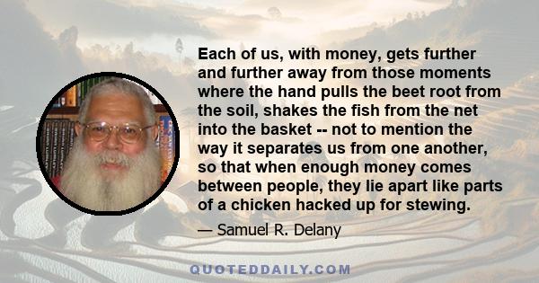 Each of us, with money, gets further and further away from those moments where the hand pulls the beet root from the soil, shakes the fish from the net into the basket -- not to mention the way it separates us from one