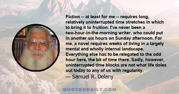 Fiction -- at least for me -- requires long, relatively uninterrupted time stretches in which to bring it to fruition. I've never been a two-hour-in-the-morning writer, who could put in another six hours on Sunday