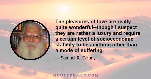 The pleasures of love are really quite wonderful--though I suspect they are rather a luxury and require a certain level of socioeconomic stability to be anything other than a mode of suffering.