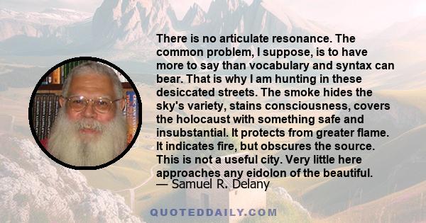 There is no articulate resonance. The common problem, I suppose, is to have more to say than vocabulary and syntax can bear. That is why I am hunting in these desiccated streets. The smoke hides the sky's variety,