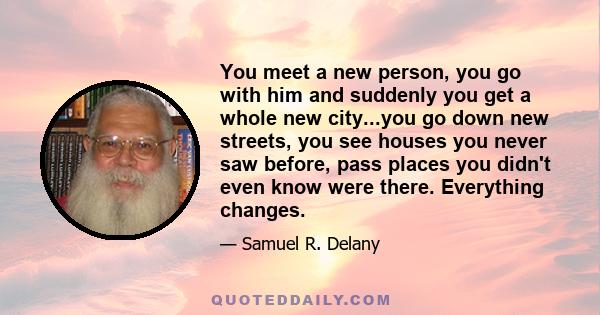 You meet a new person, you go with him and suddenly you get a whole new city...you go down new streets, you see houses you never saw before, pass places you didn't even know were there. Everything changes.