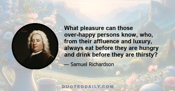 What pleasure can those over-happy persons know, who, from their affluence and luxury, always eat before they are hungry and drink before they are thirsty?