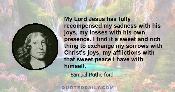 My Lord Jesus has fully recompensed my sadness with his joys, my losses with his own presence. I find it a sweet and rich thing to exchange my sorrows with Christ's joys, my afflictions with that sweet peace I have with 