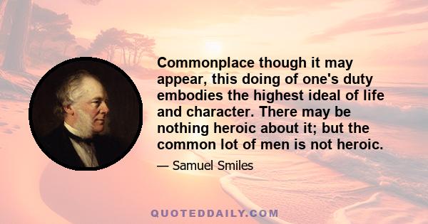 Commonplace though it may appear, this doing of one's duty embodies the highest ideal of life and character. There may be nothing heroic about it; but the common lot of men is not heroic.