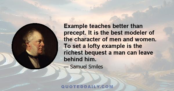 Example teaches better than precept. It is the best modeler of the character of men and women. To set a lofty example is the richest bequest a man can leave behind him.