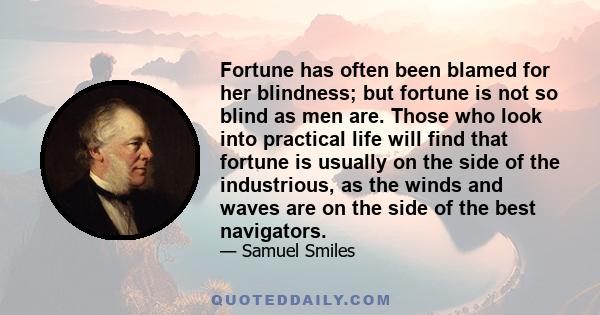 Fortune has often been blamed for her blindness; but fortune is not so blind as men are. Those who look into practical life will find that fortune is usually on the side of the industrious, as the winds and waves are on 