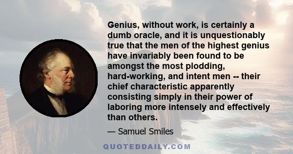 Genius, without work, is certainly a dumb oracle, and it is unquestionably true that the men of the highest genius have invariably been found to be amongst the most plodding, hard-working, and intent men -- their chief