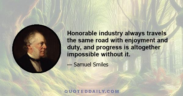 Honorable industry always travels the same road with enjoyment and duty, and progress is altogether impossible without it.