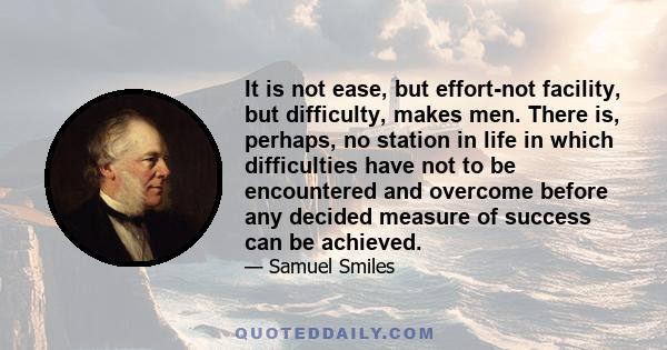 It is not ease, but effort-not facility, but difficulty, makes men. There is, perhaps, no station in life in which difficulties have not to be encountered and overcome before any decided measure of success can be