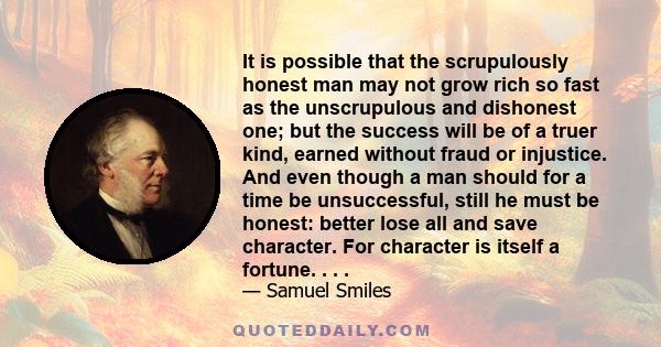 It is possible that the scrupulously honest man may not grow rich so fast as the unscrupulous and dishonest one; but the success will be of a truer kind, earned without fraud or injustice. And even though a man should