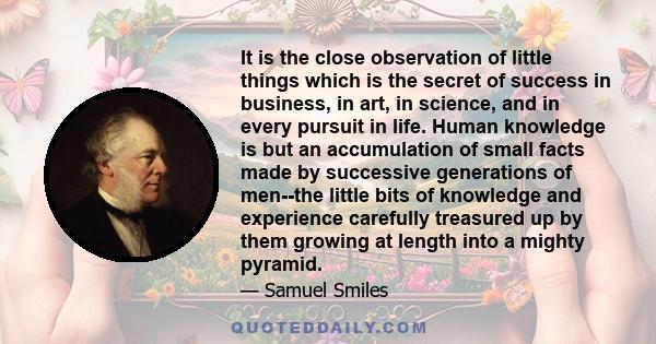 It is the close observation of little things which is the secret of success in business, in art, in science, and in every pursuit in life. Human knowledge is but an accumulation of small facts made by successive