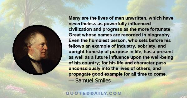 Many are the lives of men unwritten, which have nevertheless as powerfully influenced civilization and progress as the more fortunate Great whose names are recorded in biography. Even the humblest person, who sets